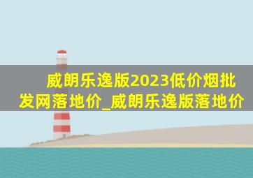 威朗乐逸版2023(低价烟批发网)落地价_威朗乐逸版落地价