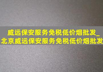 威远保安服务(免税低价烟批发)_北京威远保安服务(免税低价烟批发)