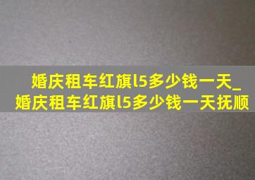 婚庆租车红旗l5多少钱一天_婚庆租车红旗l5多少钱一天抚顺