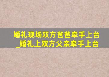 婚礼现场双方爸爸牵手上台_婚礼上双方父亲牵手上台