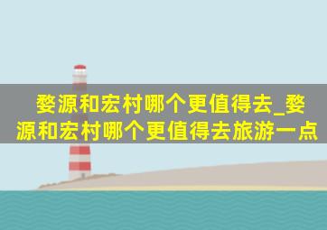 婺源和宏村哪个更值得去_婺源和宏村哪个更值得去旅游一点