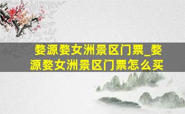 婺源婺女洲景区门票_婺源婺女洲景区门票怎么买