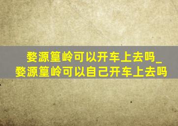 婺源篁岭可以开车上去吗_婺源篁岭可以自己开车上去吗