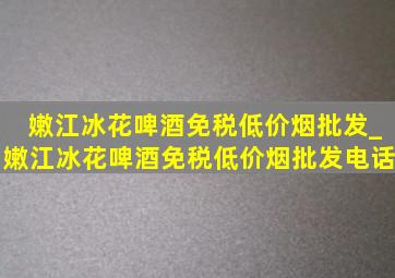 嫩江冰花啤酒(免税低价烟批发)_嫩江冰花啤酒(免税低价烟批发)电话