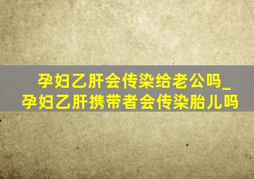 孕妇乙肝会传染给老公吗_孕妇乙肝携带者会传染胎儿吗