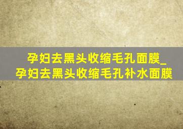 孕妇去黑头收缩毛孔面膜_孕妇去黑头收缩毛孔补水面膜