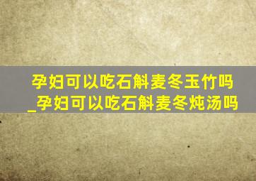 孕妇可以吃石斛麦冬玉竹吗_孕妇可以吃石斛麦冬炖汤吗