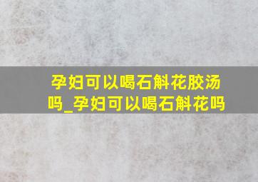 孕妇可以喝石斛花胶汤吗_孕妇可以喝石斛花吗