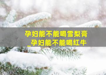 孕妇能不能喝雪梨膏_孕妇能不能喝红牛