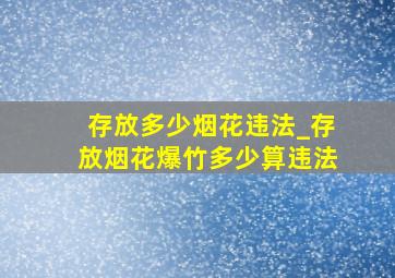 存放多少烟花违法_存放烟花爆竹多少算违法