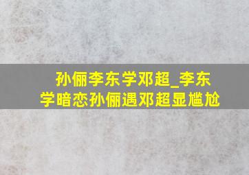 孙俪李东学邓超_李东学暗恋孙俪遇邓超显尴尬