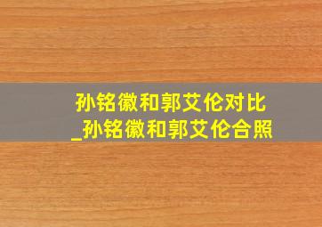 孙铭徽和郭艾伦对比_孙铭徽和郭艾伦合照