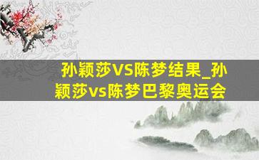 孙颖莎VS陈梦结果_孙颖莎vs陈梦巴黎奥运会