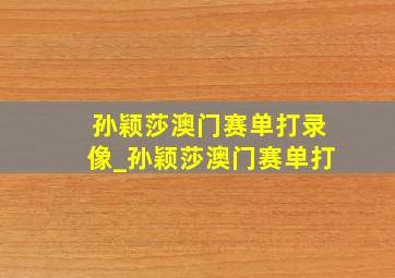 孙颖莎澳门赛单打录像_孙颖莎澳门赛单打