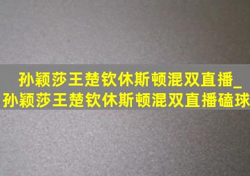 孙颖莎王楚钦休斯顿混双直播_孙颖莎王楚钦休斯顿混双直播磕球