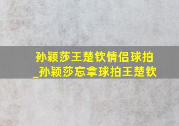 孙颖莎王楚钦情侣球拍_孙颖莎忘拿球拍王楚钦