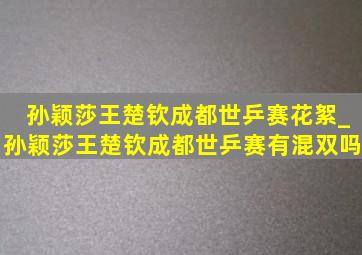 孙颖莎王楚钦成都世乒赛花絮_孙颖莎王楚钦成都世乒赛有混双吗