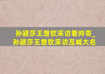 孙颖莎王楚钦采访看帅哥_孙颖莎王楚钦采访互喊大名