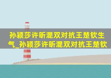 孙颖莎许昕混双对抗王楚钦生气_孙颖莎许昕混双对抗王楚钦