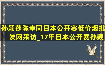 孙颖莎陈幸同日本公开赛(低价烟批发网)采访_17年日本公开赛孙颖莎陈幸同采访