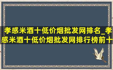 孝感米酒十(低价烟批发网)排名_孝感米酒十(低价烟批发网)排行榜前十名