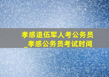 孝感退伍军人考公务员_孝感公务员考试时间