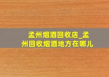 孟州烟酒回收店_孟州回收烟酒地方在哪儿