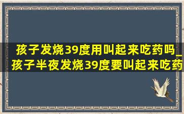 孩子发烧39度用叫起来吃药吗_孩子半夜发烧39度要叫起来吃药吗