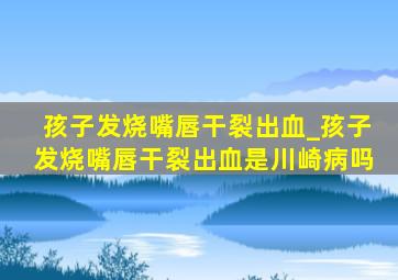 孩子发烧嘴唇干裂出血_孩子发烧嘴唇干裂出血是川崎病吗