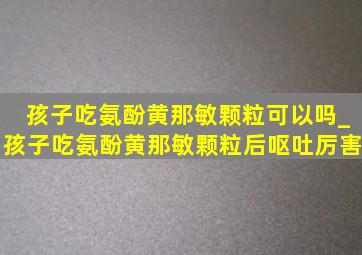 孩子吃氨酚黄那敏颗粒可以吗_孩子吃氨酚黄那敏颗粒后呕吐厉害