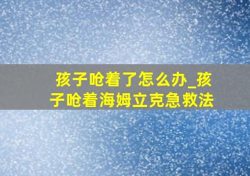 孩子呛着了怎么办_孩子呛着海姆立克急救法