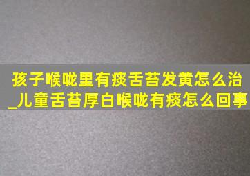 孩子喉咙里有痰舌苔发黄怎么治_儿童舌苔厚白喉咙有痰怎么回事