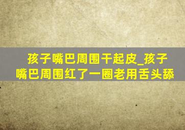 孩子嘴巴周围干起皮_孩子嘴巴周围红了一圈老用舌头舔