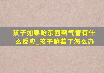 孩子如果呛东西到气管有什么反应_孩子呛着了怎么办