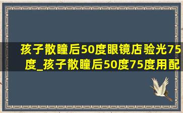 孩子散瞳后50度眼镜店验光75度_孩子散瞳后50度75度用配眼镜吗