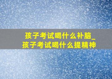 孩子考试喝什么补脑_孩子考试喝什么提精神