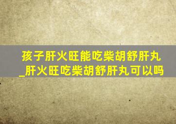 孩子肝火旺能吃柴胡舒肝丸_肝火旺吃柴胡舒肝丸可以吗