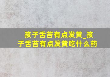 孩子舌苔有点发黄_孩子舌苔有点发黄吃什么药