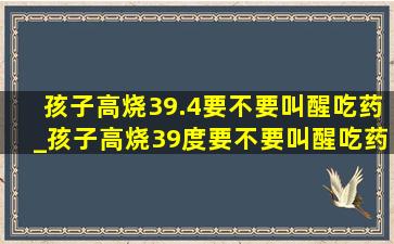 孩子高烧39.4要不要叫醒吃药_孩子高烧39度要不要叫醒吃药