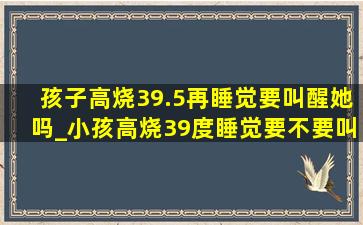 孩子高烧39.5再睡觉要叫醒她吗_小孩高烧39度睡觉要不要叫醒