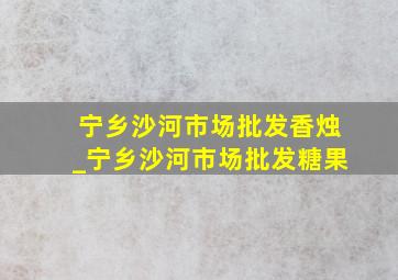 宁乡沙河市场批发香烛_宁乡沙河市场批发糖果