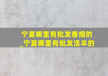 宁夏哪里有批发香烟的_宁夏哪里有批发活羊的