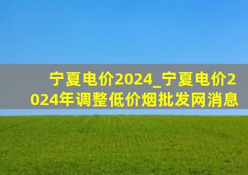 宁夏电价2024_宁夏电价2024年调整(低价烟批发网)消息