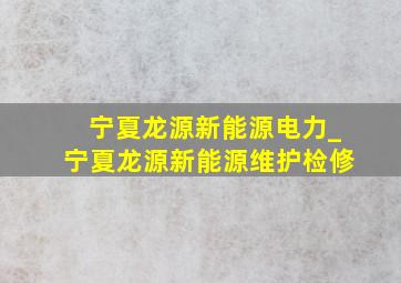 宁夏龙源新能源电力_宁夏龙源新能源维护检修