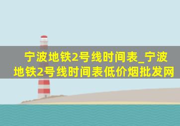 宁波地铁2号线时间表_宁波地铁2号线时间表(低价烟批发网)