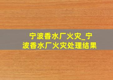 宁波香水厂火灾_宁波香水厂火灾处理结果