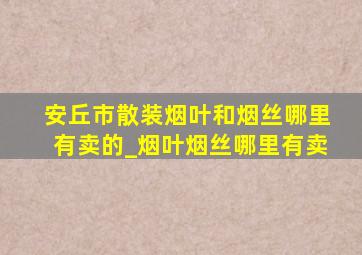 安丘市散装烟叶和烟丝哪里有卖的_烟叶烟丝哪里有卖