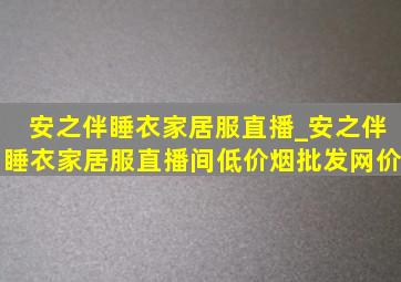 安之伴睡衣家居服直播_安之伴睡衣家居服直播间(低价烟批发网)价