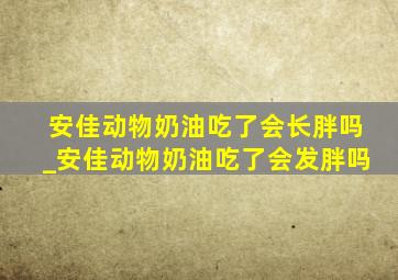 安佳动物奶油吃了会长胖吗_安佳动物奶油吃了会发胖吗