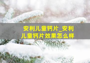 安利儿童钙片_安利儿童钙片效果怎么样